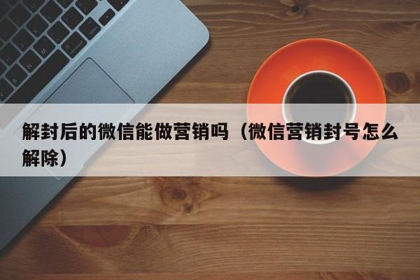 解封后的微信能做营销吗（微信营销封号怎么解除）