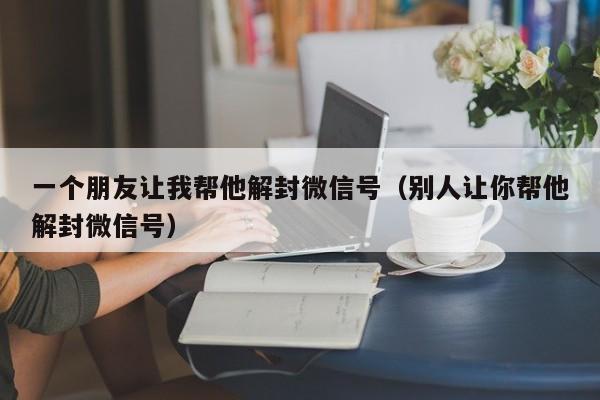 一个朋友让我帮他解封微信号（别人让你帮他解封微信号）