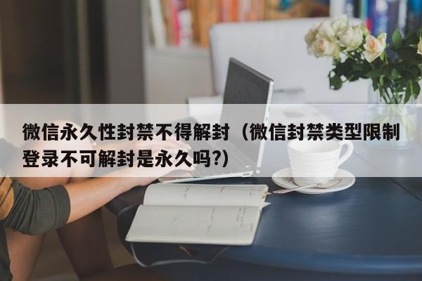 微信永久性封禁不得解封（微信封禁类型限制登录不可解封是永久吗?）