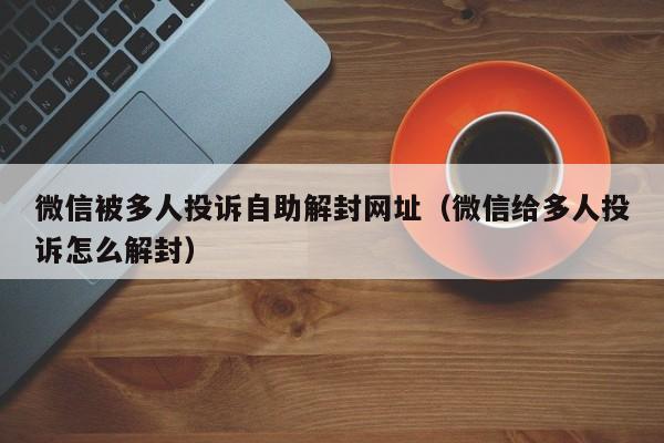 微信被多人投诉自助解封网址（微信给多人投诉怎么解封）