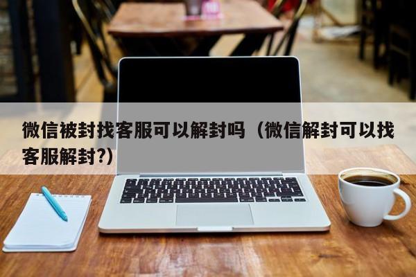 微信被封找客服可以解封吗（微信解封可以找客服解封?）