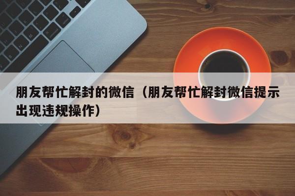 朋友帮忙解封的微信（朋友帮忙解封微信提示出现违规操作）