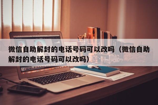 微信自助解封的电话号码可以改吗（微信自助解封的电话号码可以改吗）