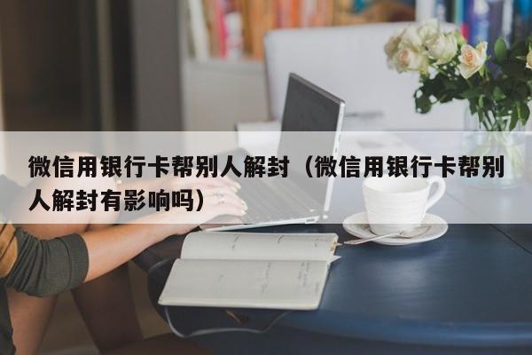 微信用银行卡帮别人解封（微信用银行卡帮别人解封有影响吗）