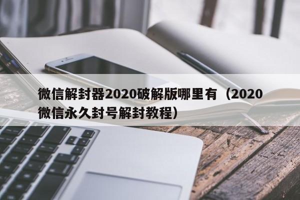 微信解封器2020破解版哪里有（2020微信永久封号解封教程）