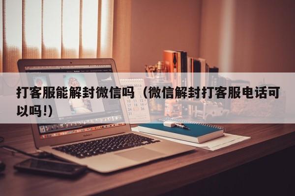 打客服能解封微信吗（微信解封打客服电话可以吗!）