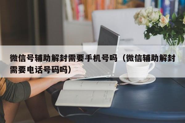 微信号辅助解封需要手机号吗（微信辅助解封需要电话号码吗）