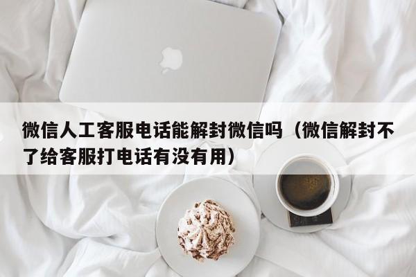 微信人工客服电话能解封微信吗（微信解封不了给客服打电话有没有用）