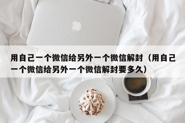 用自己一个微信给另外一个微信解封（用自己一个微信给另外一个微信解封要多久）