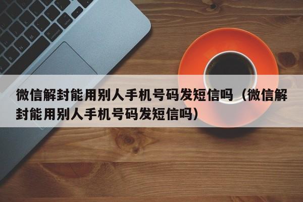 微信解封能用别人手机号码发短信吗（微信解封能用别人手机号码发短信吗）