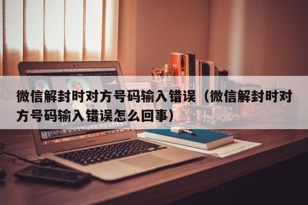 微信解封时对方号码输入错误（微信解封时对方号码输入错误怎么回事）