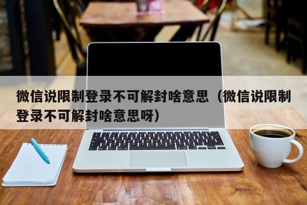 微信说限制登录不可解封啥意思（微信说限制登录不可解封啥意思呀）