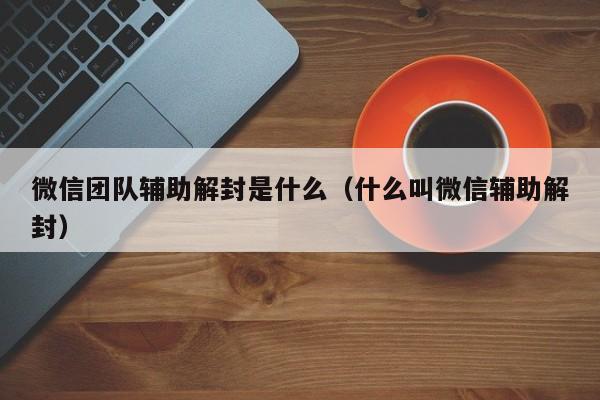 微信团队辅助解封是什么（什么叫微信辅助解封）