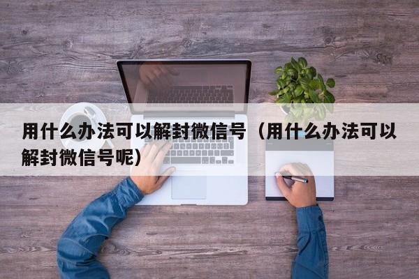 用什么办法可以解封微信号（用什么办法可以解封微信号呢）