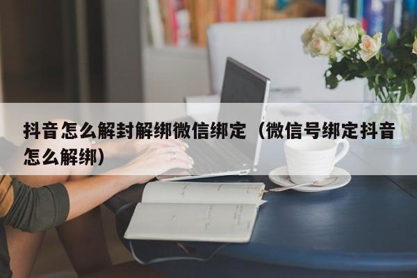 抖音怎么解封解绑微信绑定（微信号绑定抖音怎么解绑）