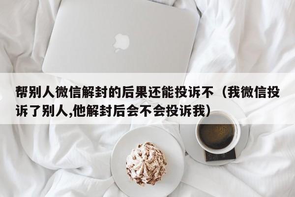 帮别人微信解封的后果还能投诉不（我微信投诉了别人,他解封后会不会投诉我）