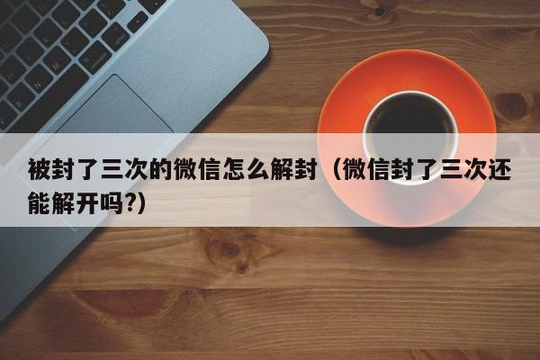 被封了三次的微信怎么解封（微信封了三次还能解开吗?）