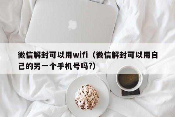 微信解封可以用wifi（微信解封可以用自己的另一个手机号吗?）