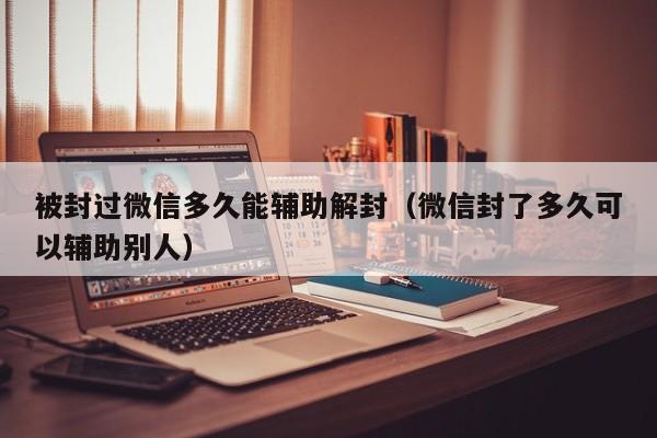 被封过微信多久能辅助解封（微信封了多久可以辅助别人）