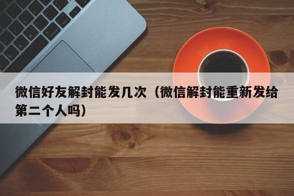 微信好友解封能发几次（微信解封能重新发给第二个人吗）