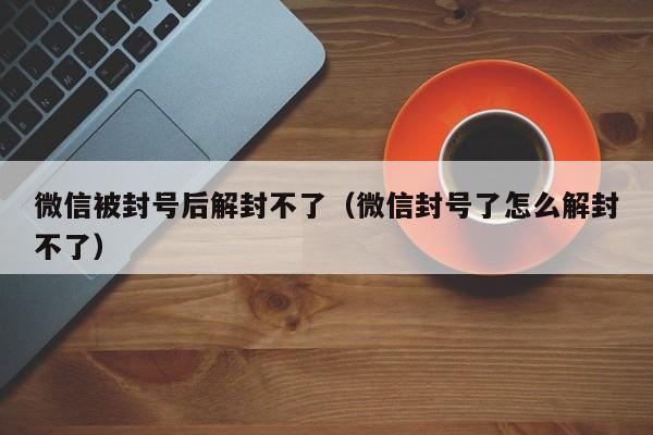 微信被封号后解封不了（微信封号了怎么解封不了）