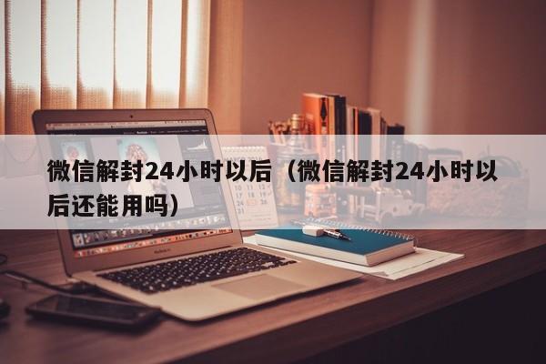 微信解封24小时以后（微信解封24小时以后还能用吗）