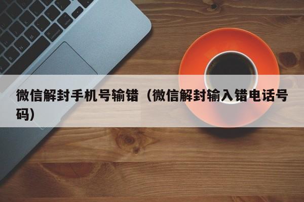 微信解封手机号输错（微信解封输入错电话号码）