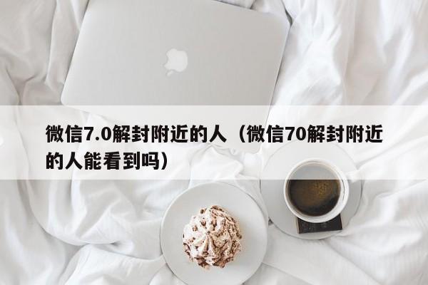 微信7.0解封附近的人（微信70解封附近的人能看到吗）