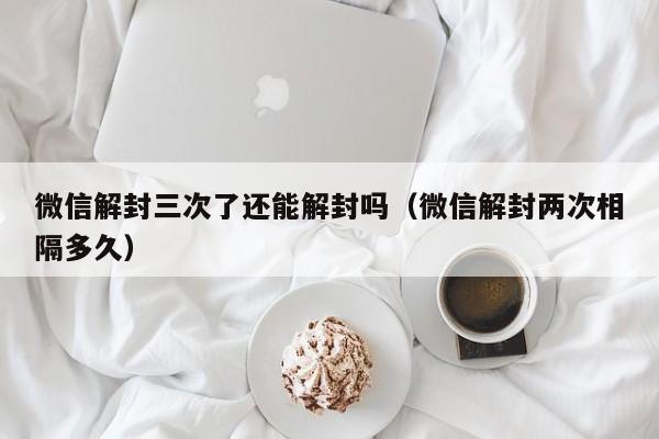 微信解封三次了还能解封吗（微信解封两次相隔多久）