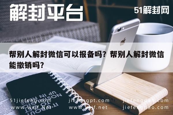 帮别人解封微信可以报备吗？帮别人解封微信能撤销吗？