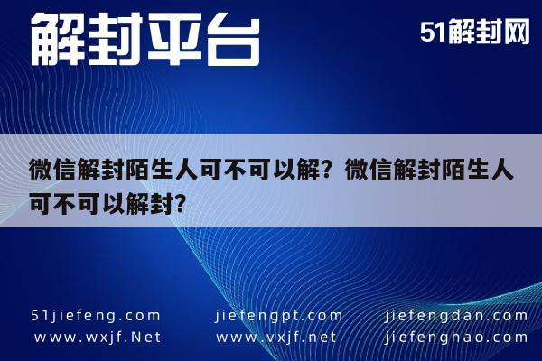 微信解封陌生人可不可以解？微信解封陌生人可不可以解封？