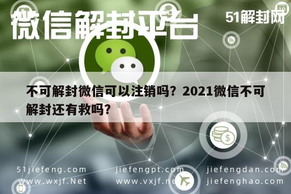 不可解封微信可以注销吗？2021微信不可解封还有救吗？