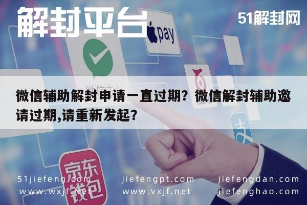 微信辅助解封申请一直过期？微信解封辅助邀请过期,请重新发起？