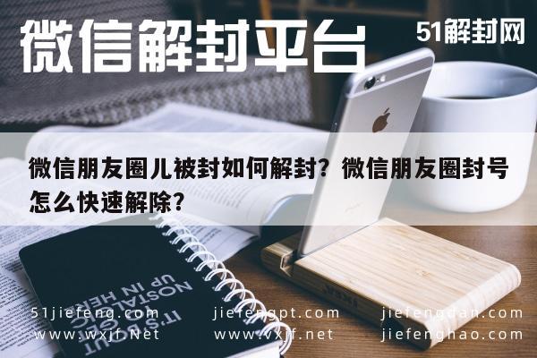 微信朋友圈儿被封如何解封？微信朋友圈封号怎么快速解除？