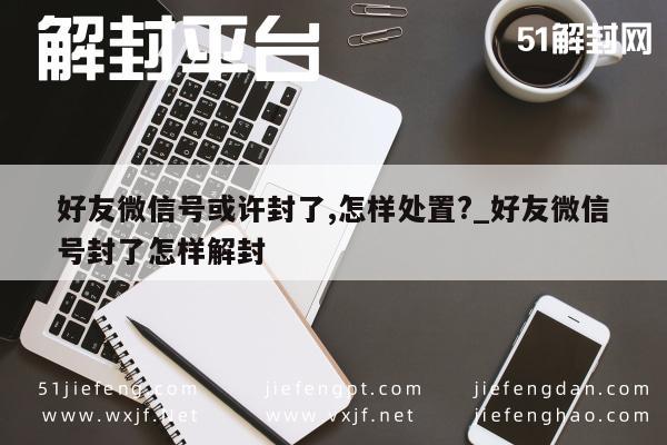 好友微信号或许封了,怎样处置?_好友微信号封了怎样解封